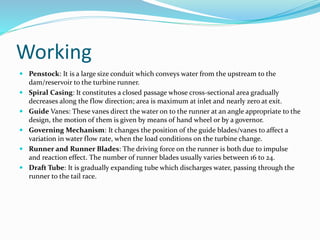 Working
 Penstock: It is a large size conduit which conveys water from the upstream to the
dam/reservoir to the turbine runner.
 Spiral Casing: It constitutes a closed passage whose cross-sectional area gradually
decreases along the flow direction; area is maximum at inlet and nearly zero at exit.
 Guide Vanes: These vanes direct the water on to the runner at an angle appropriate to the
design, the motion of them is given by means of hand wheel or by a governor.
 Governing Mechanism: It changes the position of the guide blades/vanes to affect a
variation in water flow rate, when the load conditions on the turbine change.
 Runner and Runner Blades: The driving force on the runner is both due to impulse
and reaction effect. The number of runner blades usually varies between 16 to 24.
 Draft Tube: It is gradually expanding tube which discharges water, passing through the
runner to the tail race.
 