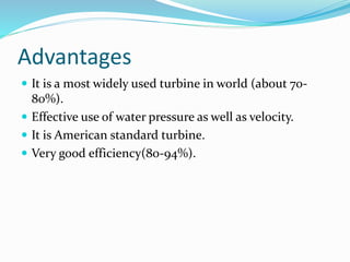 Advantages
 It is a most widely used turbine in world (about 70-
80%).
 Effective use of water pressure as well as velocity.
 It is American standard turbine.
 Very good efficiency(80-94%).
 