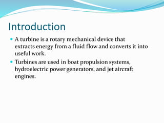 Introduction
 A turbine is a rotary mechanical device that
extracts energy from a fluid flow and converts it into
useful work.
 Turbines are used in boat propulsion systems,
hydroelectric power generators, and jet aircraft
engines.
 