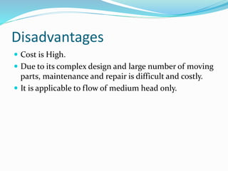 Disadvantages
 Cost is High.
 Due to its complex design and large number of moving
parts, maintenance and repair is difficult and costly.
 It is applicable to flow of medium head only.
 