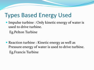 Types Based Energy Used
 Impulse turbine : Only kinetic energy of water is
used to drive turbine.
Eg.Pelton Turbine
 Reaction turbine : Kinetic energy as well as
Pressure energy of water is used to drive turbine.
Eg.Francis Turbine
 