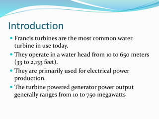 Introduction
 Francis turbines are the most common water
turbine in use today.
 They operate in a water head from 10 to 650 meters
(33 to 2,133 feet).
 They are primarily used for electrical power
production.
 The turbine powered generator power output
generally ranges from 10 to 750 megawatts
 
