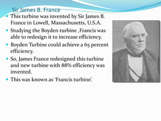 Sir James B. France
 This turbine was invented by Sir James B.
France in Lowell, Massachusetts, U.S.A.
 Studying the Boyden turbine ,Francis was
able to redesign it to increase efficiency.
 Boyden Turbine could achieve a 65 percent
efficiency.
 So, James France redesigned this turbine
and new turbine with 88% efficiency was
invented.
 This was known as ‘Francis turbine’.
 