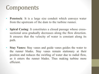 Components
• Penstock: It is a large size conduit which conveys water
from the upstream of the dam to the turbine runner.
• Spiral Casing: It constitutes a closed passage whose cross-
sectional area gradually decreases along the flow direction.
It ensures that the velocity of water is constant along its
path.
• Stay Vanes: Stay vanes and guide vanes guides the water to
the runner blades. Stay vanes remain stationary at their
position and reduces the swirling of water due to radial flow,
as it enters the runner blades. Thus making turbine more
efficient.
 