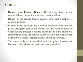 Cont…
• Runner and Runner Blades: The driving force on the
runner is both due to impulse and reaction effect.
• Design of the runner blades decides how well a turbine is
going to perform.
• Runner blades of mixed flow turbine can be divided into two
parts, the upper part of the blades use the reaction force of
water flowing through it and the lower half is in the shape of a
small bucket using the impulse action of water flowing through
it. These two forces together makes the runner to rotate.
• The runner is keyed to the shaft which may be of vertical or
horizontal disposition, the shafts are mostly vertical.
 
