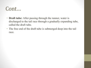 Cont…
• Draft tube: After passing through the runner, water is
discharged to the tail race through a gradually expanding tube,
called the draft tube.
• The free end of the draft tube is submerged deep into the tail
race.
 