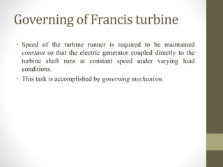 Governing of Francis turbine
• Speed of the turbine runner is required to be maintained
constant so that the electric generator coupled directly to the
turbine shaft runs at constant speed under varying load
conditions.
• This task is accomplished by governing mechanism.
 
