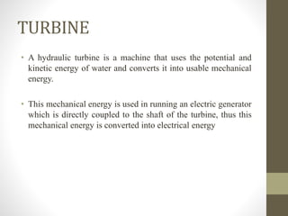 TURBINE
• A hydraulic turbine is a machine that uses the potential and
kinetic energy of water and converts it into usable mechanical
energy.
• This mechanical energy is used in running an electric generator
which is directly coupled to the shaft of the turbine, thus this
mechanical energy is converted into electrical energy
 