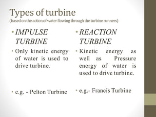 Types of turbine
(basedontheactionofwaterflowingthroughtheturbinerunners)
•IMPULSE
TURBINE
• Only kinetic energy
of water is used to
drive turbine.
• e.g. - Pelton Turbine
•REACTION
TURBINE
• Kinetic energy as
well as Pressure
energy of water is
used to drive turbine.
• e.g.- Francis Turbine
 