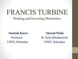 FRANCIS TURBINE
Working and Governing Mechanism.
Santosh Kurre Sharad Walia
Professor B. Tech (Mechanical)
UPES, Dehradun UPES, Dehradun
 