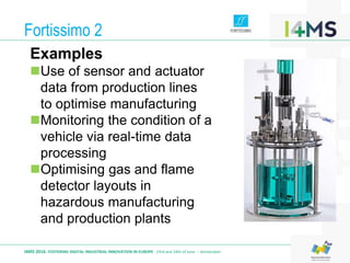 Fortissimo 2
I4MS 2016: FOSTERING DIGITAL INDUSTRIAL INNOVATION IN EUROPE · 23rd and 24th of June – Amsterdam
Examples
Use of sensor and actuator
data from production lines
to optimise manufacturing
Monitoring the condition of a
vehicle via real-time data
processing
Optimising gas and flame
detector layouts in
hazardous manufacturing
and production plants
 