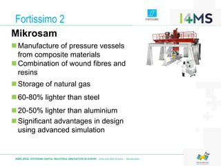 Fortissimo 2
I4MS 2016: FOSTERING DIGITAL INDUSTRIAL INNOVATION IN EUROPE · 23rd and 24th of June – Amsterdam
Mikrosam
Manufacture of pressure vessels
from composite materials
Combination of wound fibres and
resins
Storage of natural gas
60-80% lighter than steel
20-50% lighter than aluminium
Significant advantages in design
using advanced simulation
 