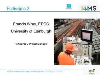 Fortissimo 2
I4MS 2016: FOSTERING DIGITAL INDUSTRIAL INNOVATION IN EUROPE · 23rd and 24th of June – Amsterdam
Francis Wray, EPCC
University of Edinburgh
Fortissimo 2 Project Manager
 