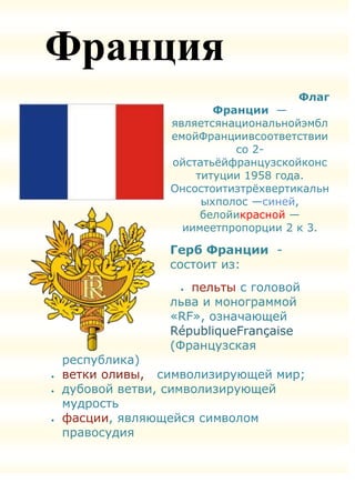 Франция
                                  Флаг
                     Франции —
              являетсянациональнойэмбл
              емойФранциивсоответствии
                        со 2-
              ойстатьѐйфранцузскойконс
                  титуции 1958 года.
              Онсостоитизтрѐхвертикальн
                   ыхполос —синей,
                   белойикрасной —
                иимеетпропорции 2 к 3.

              Герб Франции -
              состоит из:
                 пельты с головой
              льва и монограммой
              «RF», означающей
              RépubliqueFrançaise
              (Французская
республика)
ветки оливы, символизирующей мир;
дубовой ветви, символизирующей
мудрость
фасции, являющейся символом
правосудия
 