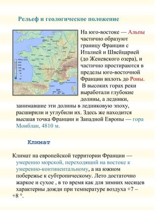 Рельеф и геологическое положение

                        На юго-востоке — Альпы
                        частично образуют
                        границу Франции с
                        Италией и Швейцарией
                        (до Женевского озера), и
                        частично простираются в
                        пределы юго-восточной
                        Франции вплоть до Роны.
                         В высоких горах реки
                        выработали глубокие
                        долины, а ледники,
 занимавшие эти долины в ледниковую эпоху,
 расширили и углубили их. Здесь же находится
 высшая точка Франции и Западной Европы — гора
 Монблан, 4810 м.

     Климат

Климат на европейской территории Франции —
 умеренно морской, переходящий на востоке к
 умеренно-континентальному, а на южном
 побережье к субтропическому. Лето достаточно
 жаркое и сухое , в то время как для зимних месяцев
 характерны дожди при температуре воздуха +7 –
+8 °.
 