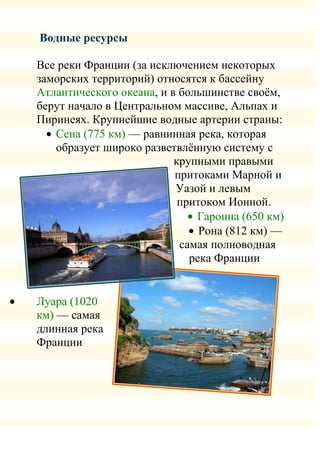 Водные ресурсы

Все реки Франции (за исключением некоторых
заморских территорий) относятся к бассейну
Атлантического океана, и в большинстве своѐм,
берут начало в Центральном массиве, Альпах и
Пиринеях. Крупнейшие водные артерии страны:
   Сена (775 км) — равнинная река, которая
   образует широко разветвлѐнную систему с
                          крупными правыми
                          притоками Марной и
                          Уазой и левым
                           притоком Ионной.
                              Гаронна (650 км)
                               Рона (812 км) —
                           самая полноводная
                             река Франции


Луара (1020
км) — самая
длинная река
Франции
 