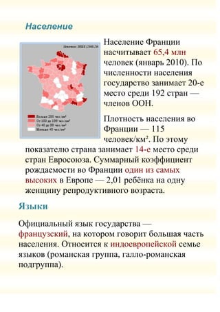 Население
                    Население Франции
                    насчитывает 65,4 млн
                    человек (январь 2010). По
                    численности населения
                    государство занимает 20-е
                    место среди 192 стран —
                    членов ООН.
                    Плотность населения во
                    Франции — 115
                    человек/км². По этому
 показателю страна занимает 14-е место среди
 стран Евросоюза. Суммарный коэффициент
 рождаемости во Франции один из самых
 высоких в Европе — 2,01 ребѐнка на одну
 женщину репродуктивного возраста.
Языки
Официальный язык государства —
французский, на котором говорит большая часть
населения. Относится к индоевропейской семье
языков (романская группа, галло-романская
подгруппа).
 