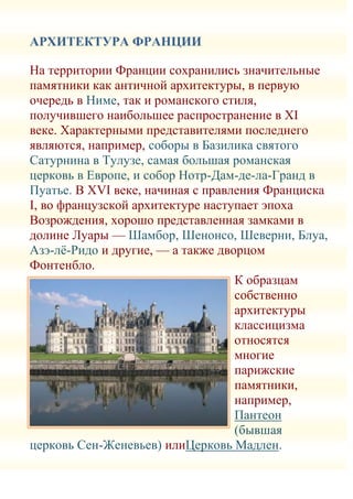 АРХИТЕКТУРА ФРАНЦИИ

На территории Франции сохранились значительные
памятники как античной архитектуры, в первую
очередь в Ниме, так и романского стиля,
получившего наибольшее распространение в XI
веке. Характерными представителями последнего
являются, например, соборы в Базилика святого
Сатурнина в Тулузе, самая большая романская
церковь в Европе, и собор Нотр-Дам-де-ла-Гранд в
Пуатье. В XVI веке, начиная с правления Франциска
I, во французской архитектуре наступает эпоха
Возрождения, хорошо представленная замками в
долине Луары — Шамбор, Шенонсо, Шеверни, Блуа,
Азэ-лѐ-Ридо и другие, — а также дворцом
Фонтенбло.
                                   К образцам
                                   собственно
                                   архитектуры
                                   классицизма
                                   относятся
                                   многие
                                   парижские
                                   памятники,
                                   например,
                                   Пантеон
                                   (бывшая
церковь Сен-Женевьев) илиЦерковь Мадлен.
 