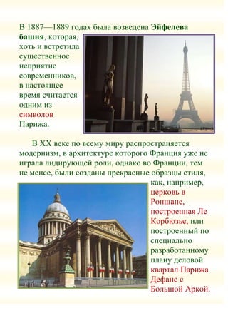 В 1887—1889 годах была возведена Эйфелева
башня, которая,
хоть и встретила
существенное
неприятие
современников,
в настоящее
время считается
одним из
символов
Парижа.

   В XX веке по всему миру распространяется
модернизм, в архитектуре которого Франция уже не
играла лидирующей роли, однако во Франции, тем
не менее, были созданы прекрасные образцы стиля,
                                  как, например,
                                  церковь в
                                  Роншане,
                                  построенная Ле
                                  Корбюзье, или
                                  построенный по
                                  специально
                                  разработанному
                                  плану деловой
                                  квартал Парижа
                                  Дефанс с
                                  Большой Аркой.
 