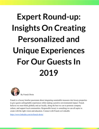 Expert Round-up: 
Insights On Creating 
Personalized and 
Unique Experiences 
For Our Guests In 
2019 
By Franck Droin
Franck is a luxury hotelier passionate about integrating sustainable measures into luxury properties
to give guests unforgettable experiences while making a positive environmental impact. Franck
believes we must think globally and act locally, doing the best we can to promote company
culture, and support local communities. Responsible luxury is something we can all aspire to
create with the right vision and education. Connect with Franck on LinkedIn:
https://www.linkedin.com/in/franck-droin/   
 