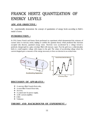 [1]
FRANCK HERTZ QUANTIZATION OF
ENERGY LEVELS
AIM AND OBJECTIVE :
To experimentally demonstrate the concept of quantization of energy levels according to Bohr’s
model of atom.
INTRODUCTION :
In 1914, James Franck and Gustav Hertz performed an experiment which demonstrated the existence of
excited states in mercury atoms, helping to confirm the quantum theory which predicted that electrons
occupied only discrete, quantized energy states. Electrons were accelerated by a voltage toward a
positively charged grid in a glass envelope filled with mercury vapor. Past the grid was a collection plate
held at a small negative voltage with respect to the grid. The values of accelerating voltage where the
current dropped gave a measure of the energy necessary to force an electron to an excited state.
DISCUSSION OF APPARATUS :
 A mercury-filled Franck-Hertz tube,
 A neon-filled Franck-Hertz tube,
 An oven,
 A control unit for power supply,
 A DC current amplifier.
 CRO.
 Voltmeter.
THEORY AND BACKGROUND OF EXPERIMENT :
 
