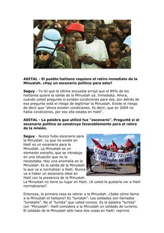 ADITAL - El pueblo haitiano requiere el retiro inmediato de la
Minustah. ¿Hay un escenario político para esto?
Seguy - Yo leí que la última encuesta arrojó que el 89% de los
haitianos quiere la salida de la Minustah ya. Inmediata. Ahora,
cuando usted pregunta si existen condiciones para eso, por detrás de
esa pregunta está el riesgo de legitimar la Minustah. Existe el riesgo
de decir que "ahora existen condiciones. Es decir, que en 2004 no
había condiciones, por eso ella estaba en Haití”.
ADITAL - La palabra que utilicé fue "escenario”. Pregunté si el
escenario político se construye favorablemente para el retiro
de la misión.
Seguy - Nunca hubo escenario para
la Minustah. Lo que no existe en
Haití es un escenario para la
Minustah. La Minustah es un
elemento extraño, que se introdujo
en una situación que no la
necesitaba. Hay una anomalía en la
Minustah. Es la salida de la Minustah
lo que va a normalizar a Haití. Nunca
va a haber un escenario ideal en
Haití con la presencia de la Minustah.
La Minustah no tiene su lugar en Haití. ¿A usted le gustaría ver a Haití
normalizarse?
Entonces, la primera cosa es retirar a la Minustah. ¿Sabe cómo llama
a la Minustah el haitiano? Es "turistah”. Los soldados son llamados
"turistahs”. No el "turista” que usted conoce. Es la palabra "turista"
con "Minustah”. Haití considera a la Minustah un soldado de turismo.
El soldado de la Minustah sólo hace dos cosas en Haití: reprime
 