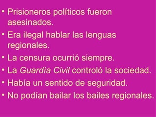 Prisioneros pol íticos fueron asesinados. Era ilegal hablar las lenguas regionales. La censura ocurrió siempre. La  Guardía Civil  controló la sociedad. Había un sentido de seguridad. No podían bailar los bailes regionales. 
