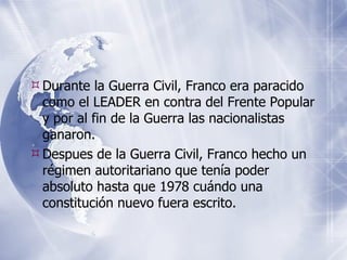 Durante la Guerra Civil, Franco era paracido como el LEADER en contra del Frente Popular y por al fin de la Guerra las nacionalistas gan aron. Despues de la Guerra Civil, Franco hecho un régimen autoritariano que tenía poder absoluto hasta que 1978 cuándo una constitución nuevo fuera escrito. 