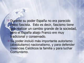 Durante su poder España no era parecido como fascista.  Esto es decir, fascismo tiene que realizar un cambio grande de la sociedad, pero el España abajo Franco ere muy tradicional y conservado. Su poder inclui ó más importante autorismo (absolutismo) nacionalismo, y para defender creencias Católicos la familia y para luchar Comunismo. 