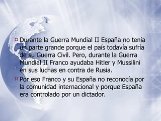 Durante la Guerra Mundial II Espa ña no tenía un parte grande porque el país todavía sufría de su Guerra Civil. Pero, durante la Guerra Mundial II Franco ayudaba Hitler y Mussilini en sus luchas en contra de Rusia. Por eso Franco y su España no reconocía por la comunidad internacional y porque España era controlado por un dictador. 