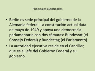 Principales autoridades
• Berlín es sede principal del gobierno de la
Alemania federal. La constitución actual data
de mayo de 1949 y apoya una democracia
parlamentaria con dos cámaras: Bundesrat (el
Consejo Federal) y Bundestag (el Parlamento).
• La autoridad ejecutiva reside en el Canciller,
que es el jefe del Gobierno Federal y su
gobierno.
 