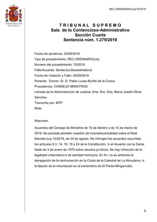 REC.ORDINARIO(c/a)/75/2019
0
T R I B U N A L S U P R E M O
Sala de lo Contencioso-Administrativo
Sección Cuarta
Sentencia núm. 1.279/2019
Fecha de sentencia: 30/09/2019
Tipo de procedimiento: REC.ORDINARIO(c/a)
Número del procedimiento: 75/2019
Fallo/Acuerdo: Sentencia Desestimatoria
Fecha de Votación y Fallo: 24/09/2019
Ponente: Excmo. Sr. D. Pablo Lucas Murillo de la Cueva
Procedencia: CONSEJO MINISTROS
Letrada de la Administración de Justicia: Ilma. Sra. Dña. María Josefa Oliver
Sánchez
Transcrito por: MTP
Nota:
Resumen
Acuerdos del Consejo de Ministros de 15 de febrero y de 15 de marzo de
2019. No procede plantear cuestión de inconstitucionalidad sobre el Real
Decreto-Ley 10/2018, de 24 de agosto. No infringen los acuerdos recurridos
los artículos 9.3, 14, 16, 18 y 24 de la Constitución, ni el Acuerdo con la Santa
Sede de 3 de enero de 1979 sobre asuntos jurídicos. No hay infracción de la
legalidad urbanística ni de sanidad mortuoria. En fin, no es arbitraria la
denegación de la reinhumación en la Cripta de la Catedral de La Almudena, ni
la fijación de la inhumación en el cementerio de El Pardo-Mingorrubio.
 