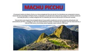 ES santuario histórico de Machu Picchu es un área protegida del Perú de más de 35 mil hectáreas que comprende el entorno
natural del sitio arqueológico de Machu Picchu, enclavados en la abrupta selva nubosa de las yungas en la vertiente oriental de
los Andes peruanos y a ambas márgenes del río Urubamba, que corre en esta sección con dirección noroeste.
Esto permite a esta singular área protegida abarcar lo que podría considerarse uno de los transectos altitudinales más
extraordinarios del Perú, y proteger, en sólo unos veinte kilómetros lineales, ecosistemas tan dispares como las nieves eternas, a
más de 4.000 msnm, y las tórridas selvas tropicales, a poco más de 1.700 msnm.
 