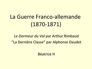 La Guerre Franco-allemande  (1870-1871) Le Dormeur du Val  par Arthur Rimbaud “ La Dernière Classe” par Alphonse Daudet Béatrice H 