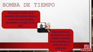 Algunos nos son
destructivos y solo
exhiben mensajes
en la pantalla en el
momento de la
explosión.
Programas ocultos en la
memoria del sistema, discos o
archivos de programas
ejecutables con tipo COM o
EXE.
BOMBA DE TIEMPO
 