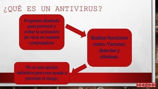 ¿QUÉ ES UN ANTIVIRUS?
Programa diseñado
para prevenir y
evitar la activación
de virus en nuestra
computadora.
Realiza funciones
como: Vacunar,
detectar y
eliminar.
No es una opción
definitiva pero nos ayuda a
prevenir el riesgo.
 