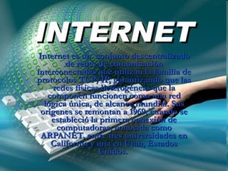 INTERNET Internet es un  conjunto descentralizado de redes de comunicación interconectadas que utilizan la familia de protocolos TCP/IP, garantizando que las redes físicas heterogéneas que la componen funcionen como una red lógica única, de alcance mundial. Sus orígenes se remontan a 1969, cuando se estableció la primera conexión de computadoras, conocida como ARPANET, entre tres universidades en California y una en Utah, Estados Unidos.  