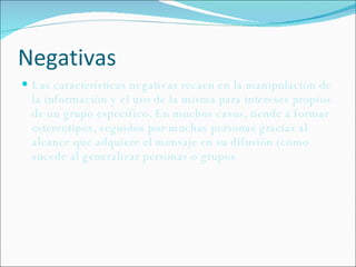 Negativas Las características negativas recaen en la manipulación de la información y el uso de la misma para intereses propios de un grupo específico. En muchos casos, tiende a formar estereotipos, seguidos por muchas personas gracias al alcance que adquiere el mensaje en su difusión (como sucede al generalizar personas o grupos 
