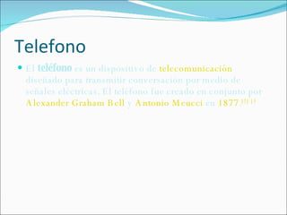 Telefono El  teléfono  es un dispositivo de  telecomunicación  diseñado para transmitir conversación por medio de señales eléctricas. El teléfono fue creado en conjunto por  Alexander Graham Bell  y  Antonio Meucci  en  1877 . [2]   [3 