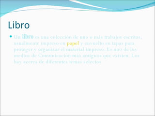 Libro Un  libro  es una colección de uno o más trabajos escritos, usualmente impreso en  papel  y envuelto en tapas para proteger y organizar el material impreso. Es uno de los medios de Comunicación más antiguos que existen. Los hay acerca de diferentes temas selectos 