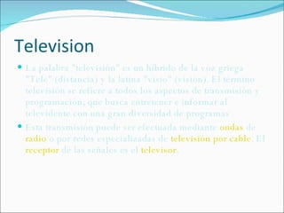 Television La palabra "televisión" es un híbrido de la voz griega "Tele" (distancia) y la latina "visio" (visión). El término televisión se refiere a todos los aspectos de transmisión y programación, que busca entretener e informar al televidente con una gran diversidad de programas Esta transmisión puede ser efectuada mediante  ondas  de  radio  o por redes especializadas de  televisión por cable . El  receptor  de las señales es el  televisor . 