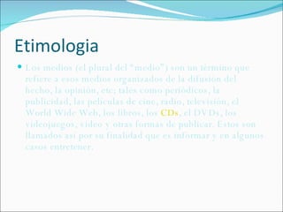 Etimologia Los medios (el plural del “medio”) son un término que refiere a esos medios organizados de la difusión del hecho, la opinión, etc; tales como periódicos, la publicidad, las películas de cine, radio, televisión, el World Wide Web, los libros, los  CDs , el DVDs, los videojuegos, video y otras formas de publicar. Estos son llamados así por su finalidad que es informar y en algunos casos entretener. 