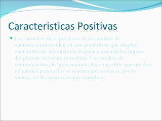 Caracteristicas Positivas Las características positivas de los medios de comunicación residen en que posibilitan que amplios contenidos de información lleguen a extendidos lugares del planeta en forma inmediata. Los medios de comunicacion, de igual manera, hacen posible que muchas relaciones personales se mantengan unidas o, por lo menos, no desaparezcan por completo.  