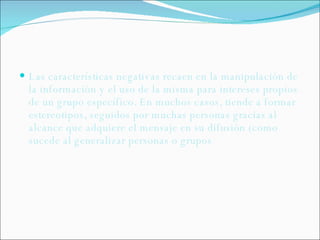 Las características negativas recaen en la manipulación de la información y el uso de la misma para intereses propios de un grupo específico. En muchos casos, tiende a formar estereotipos, seguidos por muchas personas gracias al alcance que adquiere el mensaje en su difusión (como sucede al generalizar personas o grupos 