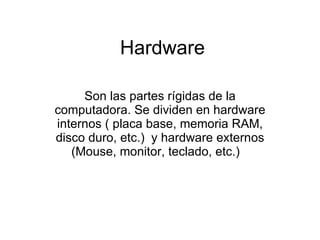 Hardware Son las partes rígidas de la computadora. Se dividen en hardware internos ( placa base, memoria RAM, disco duro, etc.)   y hardware externos (Mouse, monitor, teclado, etc.)   