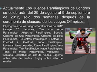  Actualmente Los Juegos Paralímpicos de Londres
se celebrarán del 29 de agosto al 9 de septiembre
de 2012, sólo dos semanas después de la
ceremonia de clausura de los Juegos Olímpicos.
El programa de los Juegos Paralímpicos de 2012
incluye 20 deportes: Tiro con Arco
Paralímpico, Atletismo Paralímpico, Boccia,
Ciclismo de ruta Paralímpico, Ciclismo de pista
Paralímpico, Ecuestres Paralímpico, Football 5,
Football 7, Goalball, Judo Paralímpico,
Levantamiento de poder, Remo Paralímpico, Vela
Paralímpica, Tiro Paralímpico, Nado Paralímpico,
Tenis de mesa Paralímpico, Volleyball -
sentado, Basketball en silla de ruedas, Esgrima
sobre silla de ruedas, Rugby sobre silla de
ruedas.
 