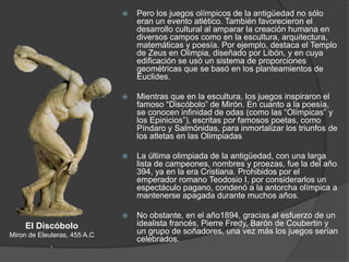  Pero los juegos olímpicos de la antigüedad no sólo
eran un evento atlético. También favorecieron el
desarrollo cultural al amparar la creación humana en
diversos campos como en la escultura, arquitectura,
matemáticas y poesía. Por ejemplo, destaca el Templo
de Zeus en Olimpia, diseñado por Libón, y en cuya
edificación se usó un sistema de proporciones
geométricas que se basó en los planteamientos de
Euclides.
 Mientras que en la escultura, los juegos inspiraron el
famoso “Discóbolo” de Mirón. En cuanto a la poesía,
se conocen infinidad de odas (como las “Olímpicas” y
los Epinicios”), escritas por famosos poetas, como
Píndaro y Salmónidas, para inmortalizar los triunfos de
los atletas en las Olimpiadas
 La última olimpiada de la antigüedad, con una larga
lista de campeones, nombres y proezas, fue la del año
394, ya en la era Cristiana. Prohibidos por el
emperador romano Teodosio I, por considerarlos un
espectáculo pagano, condenó a la antorcha olímpica a
mantenerse apagada durante muchos años.
 No obstante, en el año1894, gracias al esfuerzo de un
idealista francés, Pierre Fredy, Barón de Coubertin y
un grupo de soñadores, una vez más los juegos serían
celebrados.
El Discóbolo
Miron de Eleuteras, 455 A.C
.
 