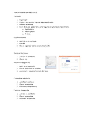 Franco32outlok.com 980168939
Escritorio
1.
2.
3.
4.
Papel tapiz
Iconos.- nos permite ingresar alguna aplicación
Puntero de mouse
Barra de tarea.- poder almacenar algunos programas temporalmente
a. Botón inicio
b. Fecha y hora
c. Y otros
Organizar iconos
1. Anti clic en el escritorio
2. Clic ver
3. Clic en organizar iconos automáticamente
Como ver los iconos
1. Anti clic en escritorio
2. Clic en ver
Resolución de pantalla
1. Anti clic en escritorio
2. Clic en resolución de pantalla
3. Aumentan y reducir el tamaño del texto
Personalizar escritorio
1. Anticlic en escritorio
2. Clic en personalizar
3. Clic Fondo del escritorio
Protector de pantalla
1. Anti clic en escritorio
2. Clic en personalizar
3. Protector de pantalla