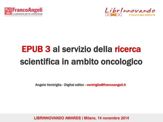 EPUB 3 al servizio della ricerca 
scientifica in ambito oncologico 
Angelo Ventriglia - Digital editor - ventriglia@francoangeli.it 
LIBRINNOVANDO AWARDS | Milano, 14 novembre 2014 
 