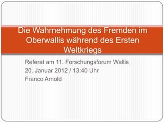 Die Wahrnehmung des Fremden im
  Oberwallis während des Ersten
            Weltkriegs
 Referat am 11. Forschungsforum Wallis
 20. Januar 2012 / 13:40 Uhr
 Franco Arnold
 